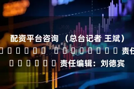 配资平台咨询 （总台记者 王斌）												  								责任编辑：刘德宾