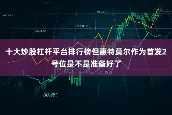 十大炒股杠杆平台排行榜但惠特莫尔作为首发2号位是不是准备好了
