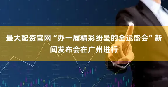 最大配资官网“办一届精彩纷呈的全运盛会”新闻发布会在广州进行