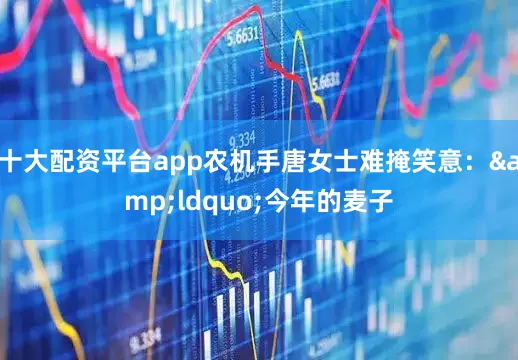 十大配资平台app农机手唐女士难掩笑意：&ldquo;今年的麦子
