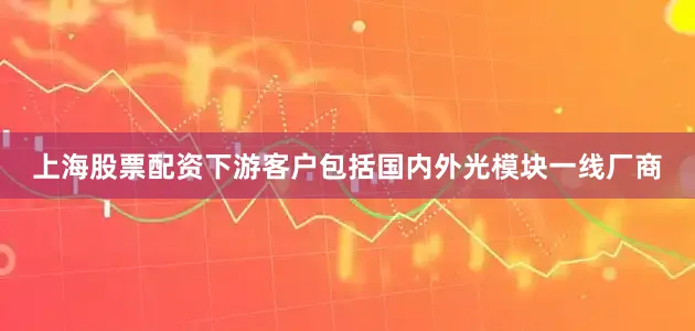 上海股票配资下游客户包括国内外光模块一线厂商