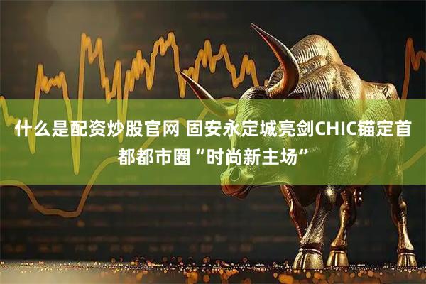 什么是配资炒股官网 固安永定城亮剑CHIC锚定首都都市圈“时尚新主场”