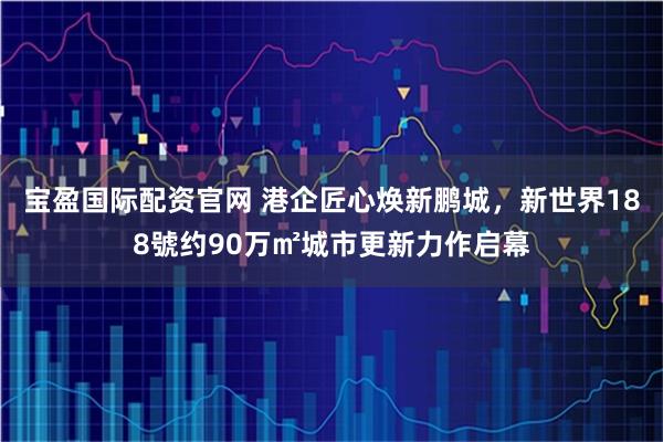 宝盈国际配资官网 港企匠心焕新鹏城，新世界188號约90万㎡城市更新力作启幕