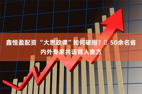 鑫恒盈配资 “大思政课”如何破圈？​50余名省内外专家共话育人良方