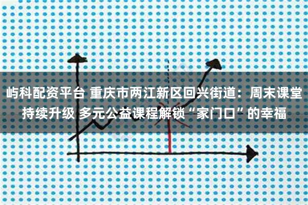 屿科配资平台 重庆市两江新区回兴街道：周末课堂持续升级 多元公益课程解锁“家门口”的幸福