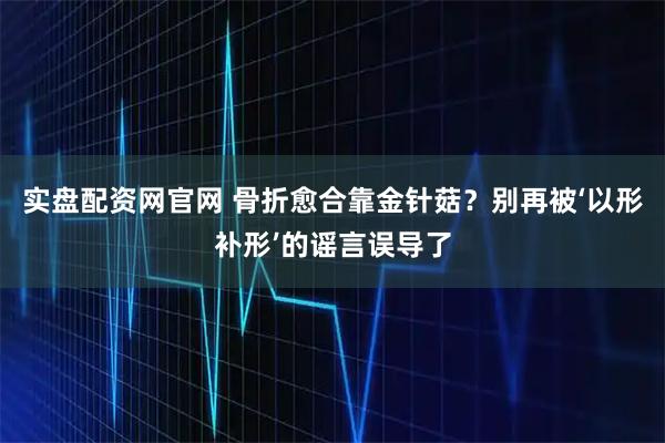实盘配资网官网 骨折愈合靠金针菇？别再被‘以形补形’的谣言误导了