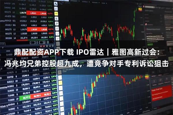 鼎配配资APP下载 IPO雷达｜雅图高新过会：冯兆均兄弟控股超九成，遭竞争对手专利诉讼狙击