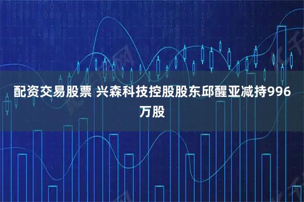 配资交易股票 兴森科技控股股东邱醒亚减持996万股