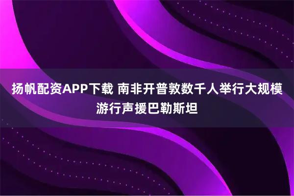 扬帆配资APP下载 南非开普敦数千人举行大规模游行声援巴勒斯坦