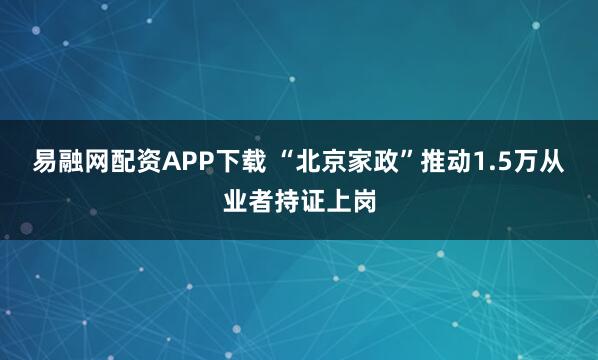 易融网配资APP下载 “北京家政”推动1.5万从业者持证上岗