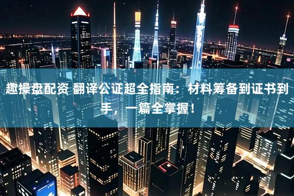 趣操盘配资 翻译公证超全指南:材料筹备到证书到手,一篇全掌握!