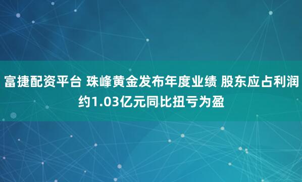 富捷配资平台 珠峰黄金发布年度业绩 股东应占利润约1.03亿元同比扭亏为盈