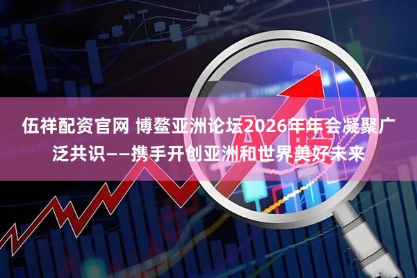伍祥配资官网 博鳌亚洲论坛2026年年会凝聚广泛共识——携手开创亚洲和世界美好未来