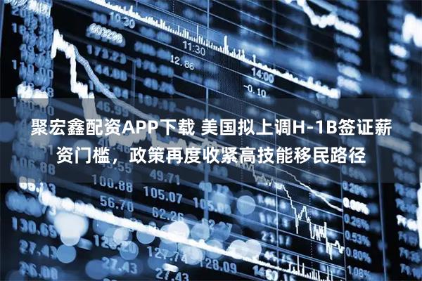 聚宏鑫配资APP下载 美国拟上调H-1B签证薪资门槛，政策再度收紧高技能移民路径