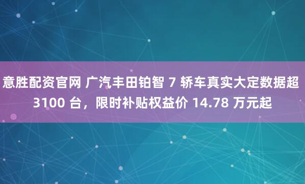 意胜配资官网 广汽丰田铂智 7 轿车真实大定数据超 3100 台，限时补贴权益价 14.78 万元起