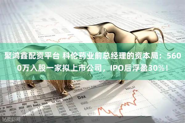 聚鸿鑫配资平台 科伦药业前总经理的资本局：5600万入股一家拟上市公司，IPO后浮盈30%！