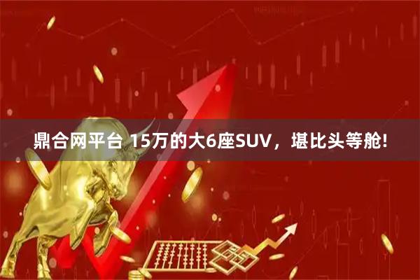 鼎合网平台 15万的大6座SUV，堪比头等舱!