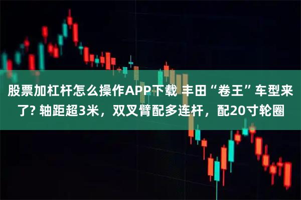 股票加杠杆怎么操作APP下载 丰田“卷王”车型来了? 轴距超3米，双叉臂配多连杆，配20寸轮圈