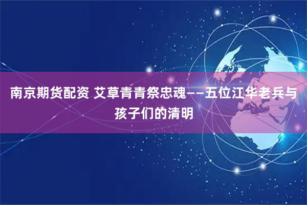 南京期货配资 艾草青青祭忠魂——五位江华老兵与孩子们的清明