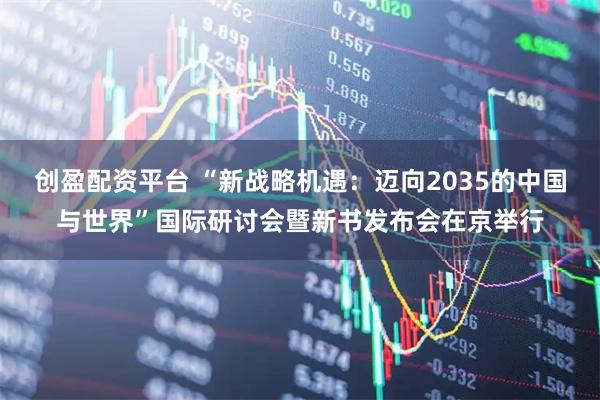 创盈配资平台 “新战略机遇：迈向2035的中国与世界”国际研讨会暨新书发布会在京举行