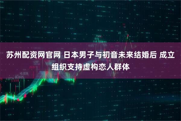 苏州配资网官网 日本男子与初音未来结婚后 成立组织支持虚构恋人群体