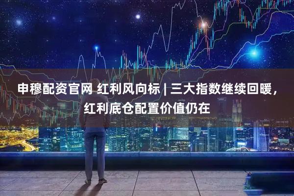 申穆配资官网 红利风向标 | 三大指数继续回暖，红利底仓配置价值仍在