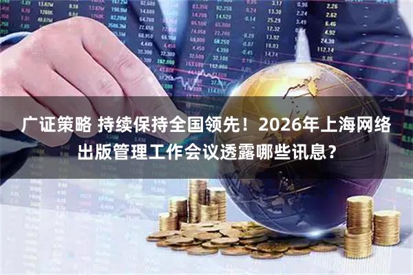 广证策略 持续保持全国领先！2026年上海网络出版管理工作会议透露哪些讯息？