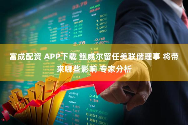 富成配资 APP下载 鲍威尔留任美联储理事 将带来哪些影响 专家分析