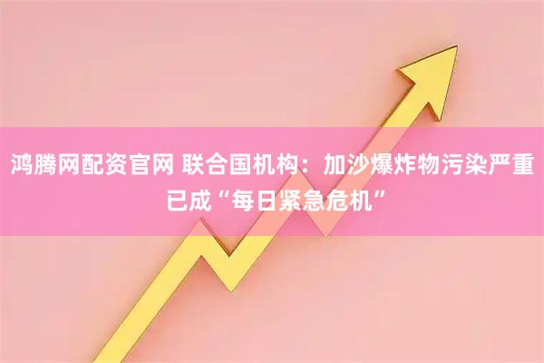 鸿腾网配资官网 联合国机构：加沙爆炸物污染严重 已成“每日紧急危机”