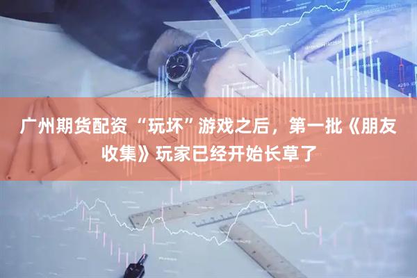 广州期货配资 “玩坏”游戏之后，第一批《朋友收集》玩家已经开始长草了