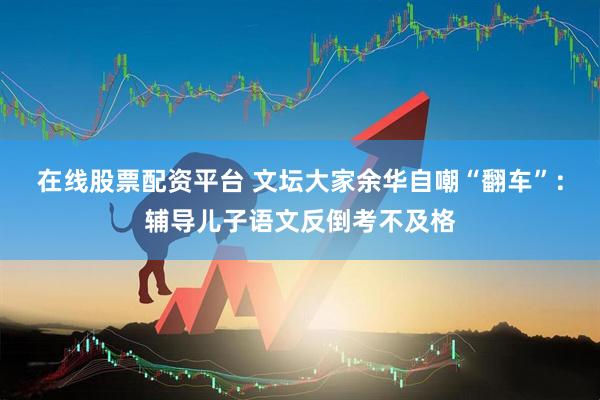 在线股票配资平台 文坛大家余华自嘲“翻车”：辅导儿子语文反倒考不及格